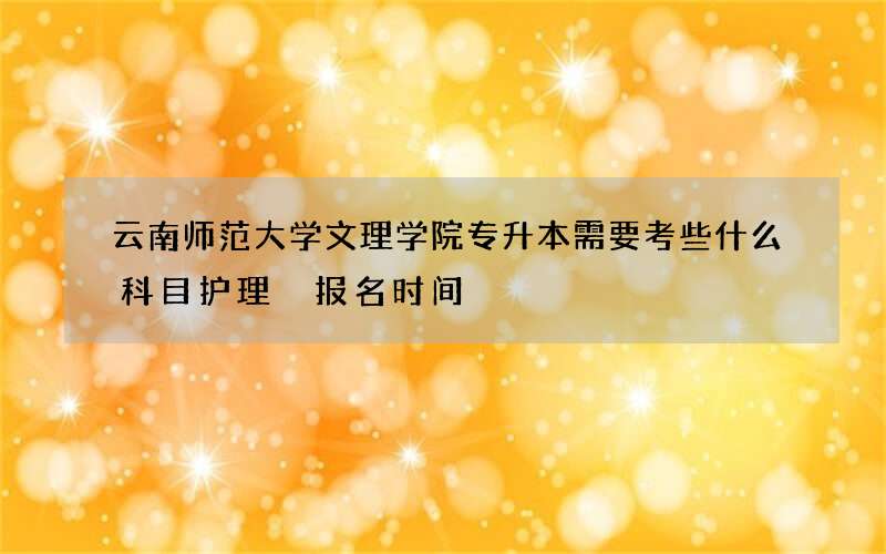 云南师范大学文理学院专升本需要考些什么科目护理 报名时间